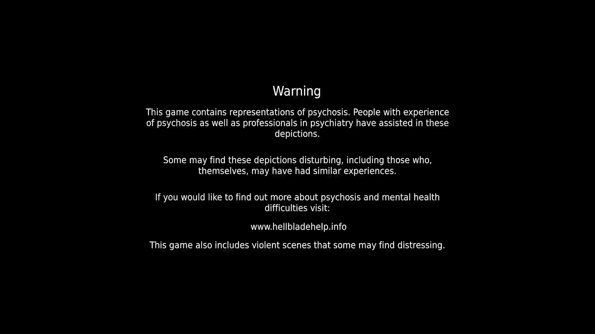 A screenshot from Hellblade Senua's Sacrifice with a warning screen that states, "This game contains representations of psychosis. People with experience of psychosis as well as professionals in psychiatry have assisted in these depictions. Some may find these depictions disturbing, including those who, themselves, may have had similar experiences. If you would like to find out more about psychosis and mental health difficulties visit: www.HellBladeHelp.info. This game also includes violent scenes that some may find distressing.