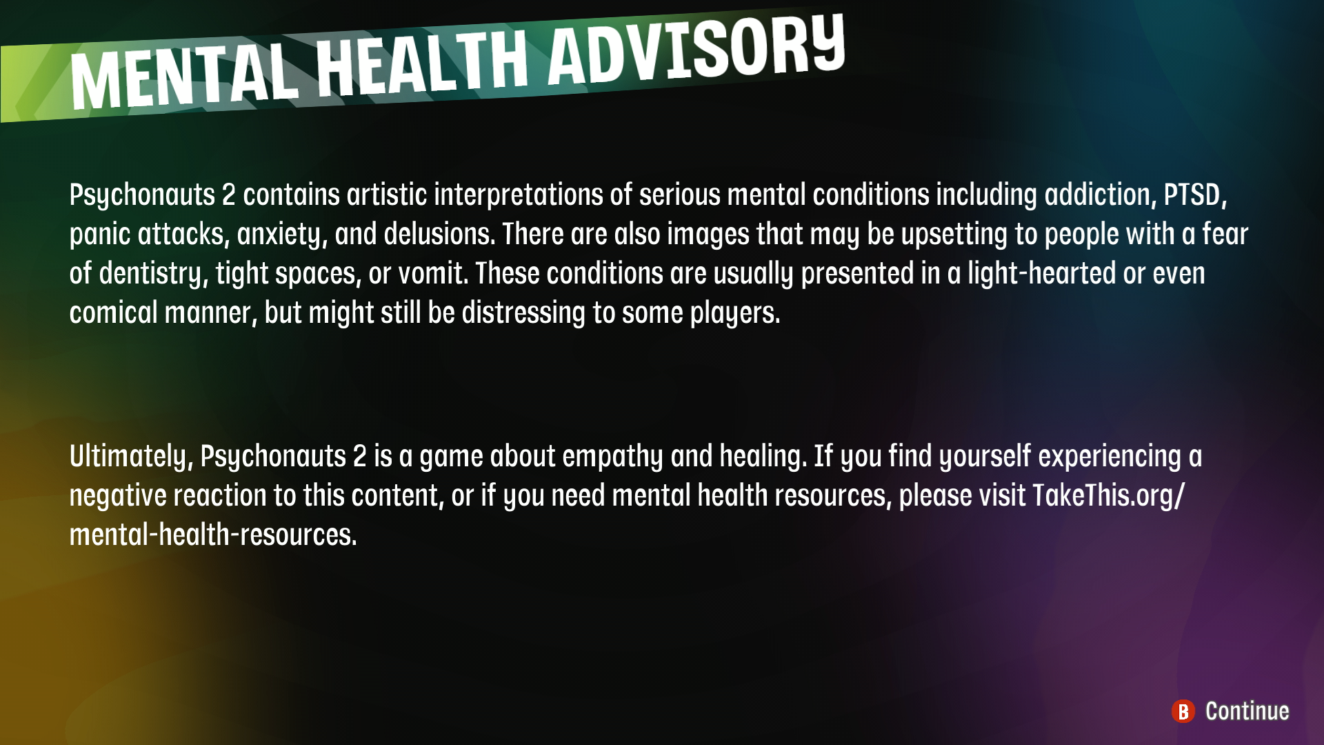 A screenshot of the Psychonauts 2 mental health advisory. The text in the advisory reads: "Psychonauts 2 contains artistic interpretations of series mental health conditions including addiction, PTSD, panic attacks, anxiety, and delusions. There are also images that may be upsetting to people with a fear of dentistry, tight spaces, or vomit. These conditions are usually presented in a light-hearted or even comical manner, but might still be distressing to some players. Ultimately, Psychonauts 2 is a game about empathy and healing. If you find yourself experiencing a negative reaction to this content, or if you need mental health resources, please visit takethis.org slash mental dash health dash resources. 